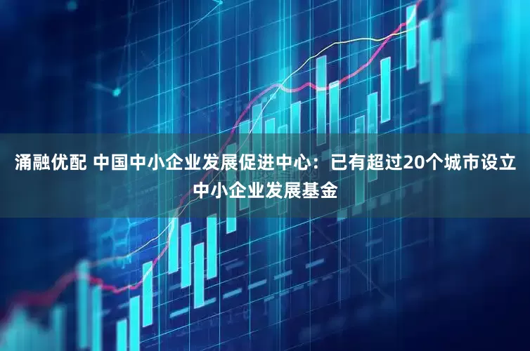涌融优配 中国中小企业发展促进中心：已有超过20个城市设立中小企业发展基金
